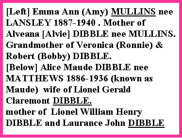 Text Box: [Left] Emma Ann (Amy) MULLINS nee LANSLEY 1887-1940 . Mother of Alveana [Alvie] DIBBLE nee MULLINS.   Grandmother of Veronica (Ronnie) & Robert (Bobby) DIBBLE.[Below] Alice Maude DIBBLE nee MATTHEWS 1886-1936 (known as Maude)  wife of Lionel Gerald Claremont DIBBLE. mother of  Lionel William Henry DIBBLE and Laurance John DIBBLE 