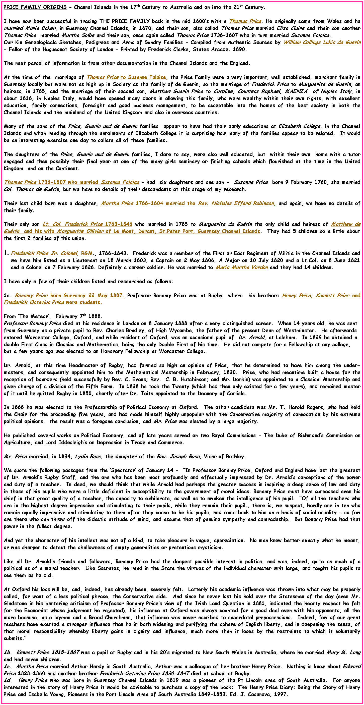 Text Box: PRICE FAMILY ORIGINS - Channel Islands in the 17th Century to Australia and on into the 21st Century. I have now been successful in tracing THE PRICE FAMILY back in the mid 1600s with a Thomas Price. He originally came from Wales and he married Maria Baker, in Guernsey Channel Islands, in 1670, and their son, also called Thomas Price married Eliza Claire and their son another Thomas Price  married Martha Solbe and their son, once again called Thomas Price 1736-1807 who in turn married Suzanne Falaise.   Our Kin Genealogicala Sketches, Pedigrees and Arms of Sundry Families - Compiled from Authentic Sources by William Collings Lukis de Guerin - Fellor of the Hugueonot Society of London - Printed by Frederick Clarke, States Arcade. 1890.The next parcel of information is from other documentation in the Channel Islands and the England.At the time of the  marriage of Thomas Price to Susanne Falaise, the Price Family were a very important, well established, merchant family in Guernsey locally but were not as high up in Society as the family of de Guerin, so the marriage of Frederick Price to Marguerite de Guerin, an heiress, in 1785, and the marriage of their second son, Matthew Guerin Price to Caroline, Countess Raphael, MAENZA  of Naples Italy, in about 1816, in Naples Italy, would have opened many doors in allowing this family, who were wealthy within their own rights, with excellent education, family connections, foresight and good business management, to be acceptable into the homes of the best society in both the Channel Islands and the mainland of the United Kingdom and also in overseas countries. Many of the sons of the Price, Guerin and de Guerin families  appear to have had their early educations at Elizabeth College, in the Channel Islands and when reading through the enrolments of Elizabeth College it is surprising how many of the families appear to be related.  It would be an interesting exercise one day to collate all of these families.The daughters of the Price, Guerin and de Guerin families, I dare to say, were also well educated, but  within their own  home with a tutor engaged and then possibly their final year at one of the many girls seminary or finishing schools which flourished at the time in the United Kingdom  and on the Continent.Thomas Price 1736-1807 who married Suzanne Falaise - had  six daughters and one son -  Suzanne Price  born 9 February 1760, she married Col. Thomas de Gurin, but we have no details of their descendants at this stage of my research.Their last child born was a daughter, Martha Price 1766-1804 married the Rev. Nicholas Effard Robinson, and again, we have no details of their family.Their only son Lt. Col. Frederick Price 1763-1846 who married in 1785 to Marguerite de Gurin the only child and heiress of Matthew de Gurin  and his wife Marguerite Ollivier of Le Mont, Durant, St.Peter Port, Guernsey Channel Islands.  They had 5 children so a little about the first 2 families of this union.Frederick Price Jr. Colonel, RGM., 1786-1843.  Frederick was a member of the First or East Regiment of Militia in the Channel Islands and we have him listed as a Lieutenant on 18 March 1803, a Captain on 2 May 1806, A Major on 10 July 1820 and a Lt.Col. on 8 June 1821 and a Colonel on 7 February 1826. Definitely a career soldier. He was married to Maria Martha Vardon and they had 14 children.I have only a few of their children listed and researched as follows: 1a. Bonamy Price born Guernsey 22 May 1807. Professor Bonamy Price was at Rugby  where  his brothers Henry Price, Kennett Price and Frederick Octavius Price were students.From The Meteor,  February 7th 1888.Professor Bonamy Price died at his residence in London on 8 January 1888 after a very distinguished career.  When 14 years old, he was sent from Guernsey as a private pupil to Rev. Charles Bradley, of High Wycombe, the father of the present Dean of Westminster.  He afterwards entered Worcester College, Oxford, and while resident of Oxford, was an occasional pupil of  Dr. Arnold, at Laleham.  In 1829 he obtained a double First Class in Classics and Mathematics, being the only Double First of his time.  He did not compete for a Fellowship at any college, but a few years ago was elected to an Honorary Fellowship at Worcester College.    Dr. Arnold, at this time Headmaster of Rugby, had formed so high an opinion of Price, that he determined to have him among the under-masters, and consequently appointed him to the Mathematical Mastership in February, 1830.  Price, who had meantime built a house for the reception of boarders (held successfully by Rev. C. Evans; Rev.  C. B. Hutchinson; and Mr. Donkin) was appointed to a Classical Mastership and given charge of a division of the Fifth Form.  In 1838 he took the Twenty (which had then only existed for a few years), and remained master of it until he quitted Rugby in 1850, shortly after Dr. Taits appointed to the Deanery of Carlisle.In 1868 he was elected to the Professorship of Political Economy at Oxford.  The other candidate was Mr. T. Harold Rogers, who had held the Chair for the proceeding five years, and had made himself highly unpopular with the Conservative majority of convocation by his extreme political opinions,  the result was a foregone conclusion, and Mr. Price was elected by a large majority.He published several works on Political Economy, and of late years served on two Royal Commissions - The Duke of Richmonds Commission on Agriculture, and Lord Iddesleighs on Depression in Trade and Commerce.Mr. Price married, in 1834, Lydia Rose, the daughter of the Rev. Joseph Rose, Vicar of Rothley. We quote the following passages from the Spectator of January 14 -  In Professor Bonamy Price, Oxford and England have lost the greatest of Dr. Arnolds Rugby Staff, and the one who has been most profoundly and effectually impressed by Dr. Arnolds conceptions of the power and duty of a teacher.  In deed, we should think that while Arnold had perhaps the greater success in inspiring a deep sense of law and duty in those of his pupils who were a little deficient in susceptibility to the government of moral ideas. Bonamy Price must have surpassed even his chief in that great quality of a teacher, the capacity to exhilarate, as well as to awaken the intelligence of his pupil.  Of all the teachers who are in the highest degree impressive and stimulating to their pupils, while they remain their pupil., there is, we suspect, hardly one in ten who remain equally impressive and stimulating to them after they cease to be his pupils, and come back to him on a basis of social equality - so few are there who can throw off the didactic attitude of mind, and assume that of genuine sympathy and comradeship.  But Bonamy Price had that power in the fullest degree.And yet the character of his intellect was not of a kind, to take pleasure in vague, appreciation.  No man knew better exactly what he meant, or was sharper to detect the shallowness of empty generalities or pretentious mysticism.Like all Dr. Arnolds friends and followers, Bonamy Price had the deepest possible interest in politics, and was, indeed, quite as much of a political as of a moral teacher.  Like Socrates, he read in the State the virtues of the individual character writ large, and taught his pupils to see them as he did.At Oxford his loss will be, and, indeed, has already been, severely felt.  Latterly his academic influence was thrown into what may be properly called, for want of a less political phrase, the Conservative side.  And since he never lost his hold over the Statesmen of the day (even Mr. Gladstone in his bantering criticism of Professor Bonamy Prices view of the Irish Land Question in 1881, indicated the hearty respect he felt for the Economist whose judgement he rejected), his influence at Oxford was always counted for a good deal even with his opponents, all the more because, as a layman and a Broad Churchman, that influence was never ascribed to sacerdotal prepossessions.  Indeed, few of our great teachers have exerted a stronger influence than he in both widening and purifying the sphere of English liberty, and in deepening the sense, of that moral responsibility whereby liberty gains in dignity and influence, much more than it loses by the restraints to which it voluntarily submits.1b.  Kennett Price 1815-1867 was a pupil at Rugby and in his 20s migrated to New South Wales in Australia, where he married Mary M. Lang and had seven children.1c.  Martha Price married Arthur Hardy in South Australia, Arthur was a colleague of her brother Henry Price.  Nothing is know about Edward  Price 1828-1860 and another brother Frederick Octavius Price 1830-1847 died at school at Rugby.1d.  Henry Price who was born in Guernsey Channel Islands in 1819 was a pioneer of the Pt Lincoln area of South Australia.  For anyone interested in the story of Henry Price it would be advisable to purchase a copy of the book:  The Henry Price Diary: Being the Story of Henry Price and Isabella Young, Pioneers in the Port Lincoln Area of South Australia 1849-1853. Ed. J. Casanova, 1997.