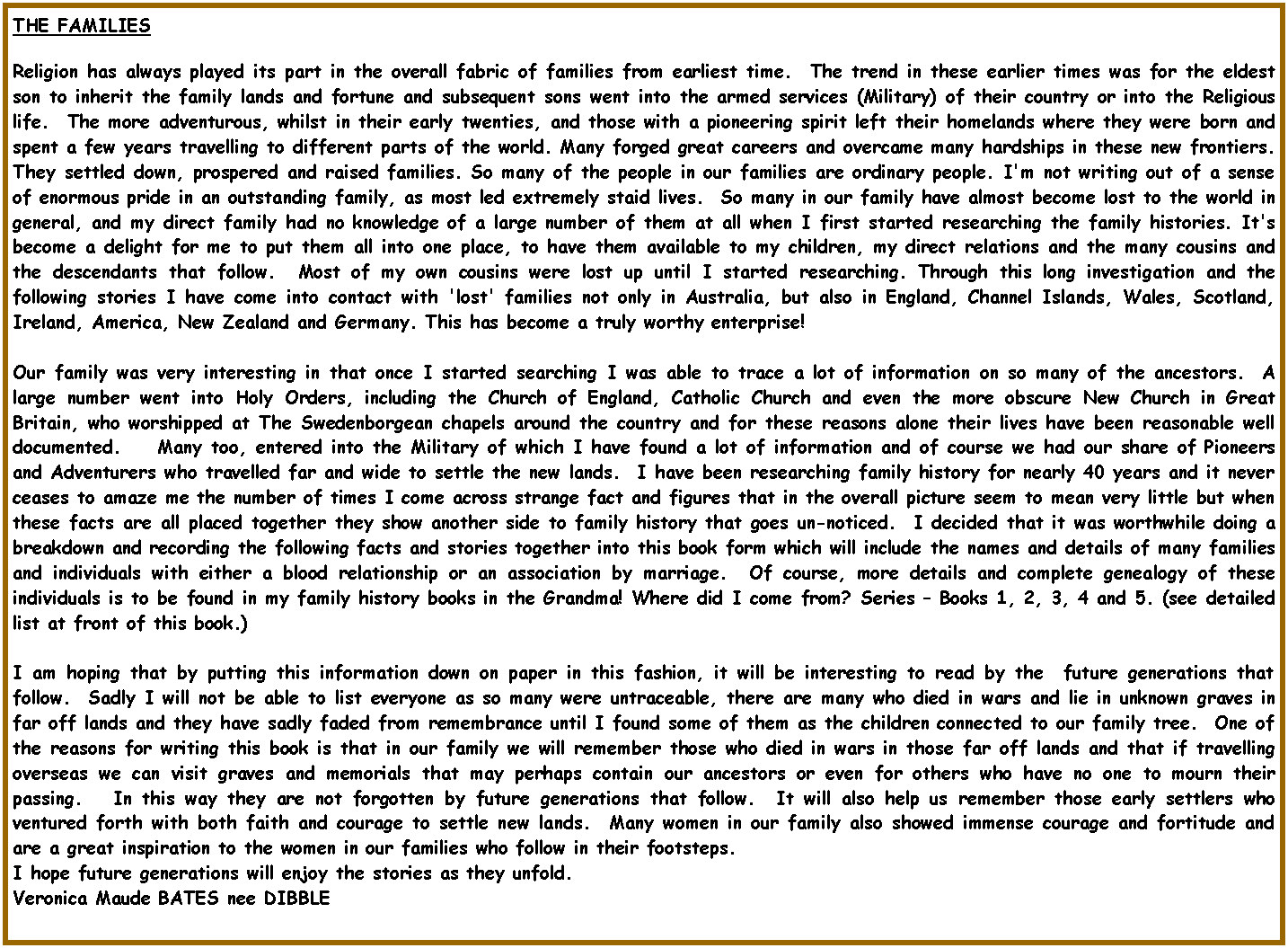 Text Box: THE FAMILIESReligion has always played its part in the overall fabric of families from earliest time.  The trend in these earlier times was for the eldest son to inherit the family lands and fortune and subsequent sons went into the armed services (Military) of their country or into the Religious life.  The more adventurous, whilst in their early twenties, and those with a pioneering spirit left their homelands where they were born and spent a few years travelling to different parts of the world. Many forged great careers and overcame many hardships in these new frontiers. They settled down, prospered and raised families. So many of the people in our families are ordinary people. I'm not writing out of a sense of enormous pride in an outstanding family, as most led extremely staid lives.  So many in our family have almost become lost to the world in general, and my direct family had no knowledge of a large number of them at all when I first started researching the family histories. It's become a delight for me to put them all into one place, to have them available to my children, my direct relations and the many cousins and the descendants that follow.  Most of my own cousins were lost up until I started researching. Through this long investigation and the following stories I have come into contact with 'lost' families not only in Australia, but also in England, Channel Islands, Wales, Scotland, Ireland, America, New Zealand and Germany. This has become a truly worthy enterprise! Our family was very interesting in that once I started searching I was able to trace a lot of information on so many of the ancestors.  A large number went into Holy Orders, including the Church of England, Catholic Church and even the more obscure New Church in Great Britain, who worshipped at The Swedenborgean chapels around the country and for these reasons alone their lives have been reasonable well documented.    Many too, entered into the Military of which I have found a lot of information and of course we had our share of Pioneers and Adventurers who travelled far and wide to settle the new lands.  I have been researching family history for nearly 40 years and it never ceases to amaze me the number of times I come across strange fact and figures that in the overall picture seem to mean very little but when these facts are all placed together they show another side to family history that goes un-noticed.  I decided that it was worthwhile doing a breakdown and recording the following facts and stories together into this book form which will include the names and details of many families and individuals with either a blood relationship or an association by marriage.  Of course, more details and complete genealogy of these individuals is to be found in my family history books in the Grandma! Where did I come from? Series  Books 1, 2, 3, 4 and 5. (see detailed list at front of this book.) I am hoping that by putting this information down on paper in this fashion, it will be interesting to read by the  future generations that follow.  Sadly I will not be able to list everyone as so many were untraceable, there are many who died in wars and lie in unknown graves in far off lands and they have sadly faded from remembrance until I found some of them as the children connected to our family tree.  One of the reasons for writing this book is that in our family we will remember those who died in wars in those far off lands and that if travelling overseas we can visit graves and memorials that may perhaps contain our ancestors or even for others who have no one to mourn their passing.   In this way they are not forgotten by future generations that follow.  It will also help us remember those early settlers who ventured forth with both faith and courage to settle new lands.  Many women in our family also showed immense courage and fortitude and are a great inspiration to the women in our families who follow in their footsteps.I hope future generations will enjoy the stories as they unfold.Veronica Maude BATES nee DIBBLE 