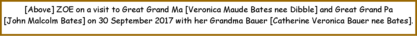 Text Box: [Above] ZOE on a visit to Great Grand Ma [Veronica Maude Bates nee Dibble] and Great Grand Pa [John Malcolm Bates] on 30 September 2017 with her Grandma Bauer [Catherine Veronica Bauer nee Bates].