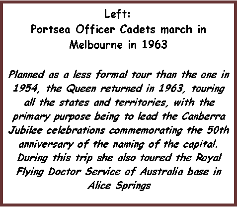 Text Box: Left:Portsea Officer Cadets march in Melbourne in 1963Planned as a less formal tour than the one in 1954, the Queen returned in 1963, touring all the states and territories, with the primary purpose being to lead the Canberra Jubilee celebrations commemorating the 50th anniversary of the naming of the capital. During this trip she also toured the Royal Flying Doctor Service of Australia base in Alice Springs 