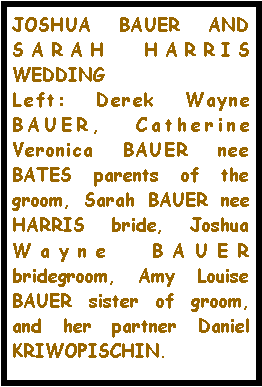 Text Box: JOSHUA BAUER AND SARAH HARRIS WEDDINGLeft: Derek Wayne BAUER, Catherine Veronica BAUER nee BATES parents of the groom, Sarah BAUER nee HARRIS bride, Joshua Wayne BAUER bridegroom, Amy Louise BAUER sister of groom, and her partner Daniel KRIWOPISCHIN. 