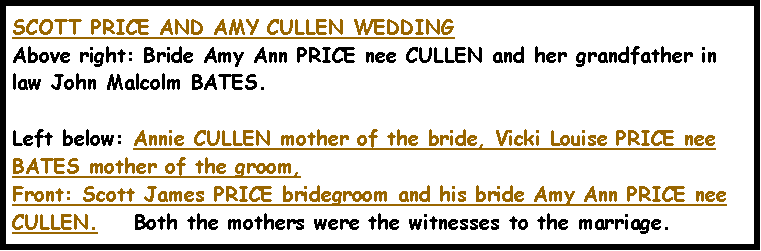 Text Box: SCOTT PRICE AND AMY CULLEN WEDDINGAbove right: Bride Amy Ann PRICE nee CULLEN and her grandfather in law John Malcolm BATES.  Left below: Annie CULLEN mother of the bride, Vicki Louise PRICE nee BATES mother of the groom, Front: Scott James PRICE bridegroom and his bride Amy Ann PRICE nee CULLEN.    Both the mothers were the witnesses to the marriage.         