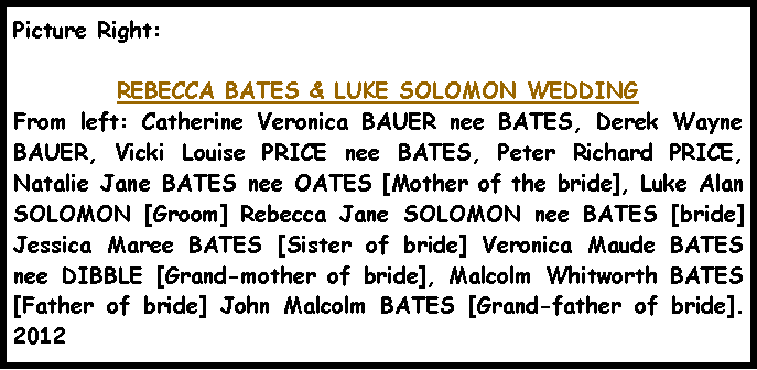 Text Box: Picture Right: REBECCA BATES & LUKE SOLOMON WEDDINGFrom left: Catherine Veronica BAUER nee BATES, Derek Wayne BAUER, Vicki Louise PRICE nee BATES, Peter Richard PRICE, Natalie Jane BATES nee OATES [Mother of the bride], Luke Alan SOLOMON [Groom] Rebecca Jane SOLOMON nee BATES [bride] Jessica Maree BATES [Sister of bride] Veronica Maude BATES nee DIBBLE [Grand-mother of bride], Malcolm Whitworth BATES [Father of bride] John Malcolm BATES [Grand-father of bride].  2012