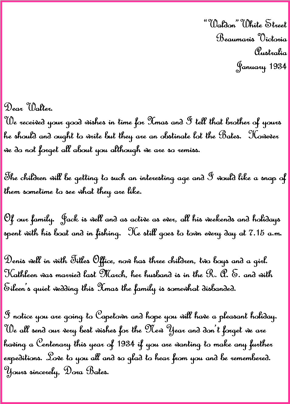 Text Box: WaldonWhite Street Beaumaris VictoriaAustraliaJanuary 1934Dear Walter.We received your good wishes in time for Xmas and I tell that brother of yours he should and ought to write but they are an obstinate lot the Bates.  However we do not forget all about you although we are so remiss.The children will be getting to such an interesting age and I would like a snap of them sometime to see what they are like.Of our family.  Jack is well and as active as ever, all his weekends and holidays spent with his boat and in fishing.  He still goes to town every day at 7.15 a.m.Denis well in with Titles Office, now has three children, two boys and a girl.  Kathleen was married last March, her husband is in the R. A. E. and with Eileens quiet wedding this Xmas the family is somewhat disbanded.I notice you are going to Capetown and hope you will have a pleasant holiday.  We all send our very best wishes for the New Year and dont forget we are having a Centenary this year of 1934 if you are wanting to make any further expeditions. Love to you all and so glad to hear from you and be remembered.Yours sincerely, Dora Bates.