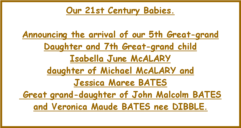 Text Box: Our 21st Century Babies. Announcing the arrival of our 5th Great-grand Daughter and 7th Great-grand child Isabella June McALARY daughter of Michael McALARY and Jessica Maree BATES Great grand-daughter of John Malcolm BATESand Veronica Maude BATES nee DIBBLE. 