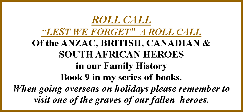 Text Box: ROLL CALLLEST WE FORGET  A ROLL CALLOf the ANZAC, BRITISH, CANADIAN & SOUTH AFRICAN HEROES in our Family HistoryBook 9 in my series of books.When going overseas on holidays please remember to visit one of the graves of our fallen  heroes.