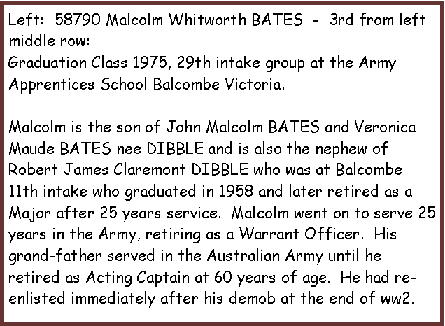 Text Box: Left:  58790 Malcolm Whitworth BATES  -  3rd from left middle row:Graduation Class 1975, 29th intake group at the Army Apprentices School Balcombe Victoria.Malcolm is the son of John Malcolm BATES and Veronica Maude BATES nee DIBBLE and is also the nephew of Robert James Claremont DIBBLE who was at Balcombe 11th intake who graduated in 1958 and later retired as a Major after 25 years service.  Malcolm went on to serve 25 years in the Army, retiring as a Warrant Officer.  His grand-father served in the Australian Army until he retired as Acting Captain at 60 years of age.  He had re-enlisted immediately after his demob at the end of ww2.