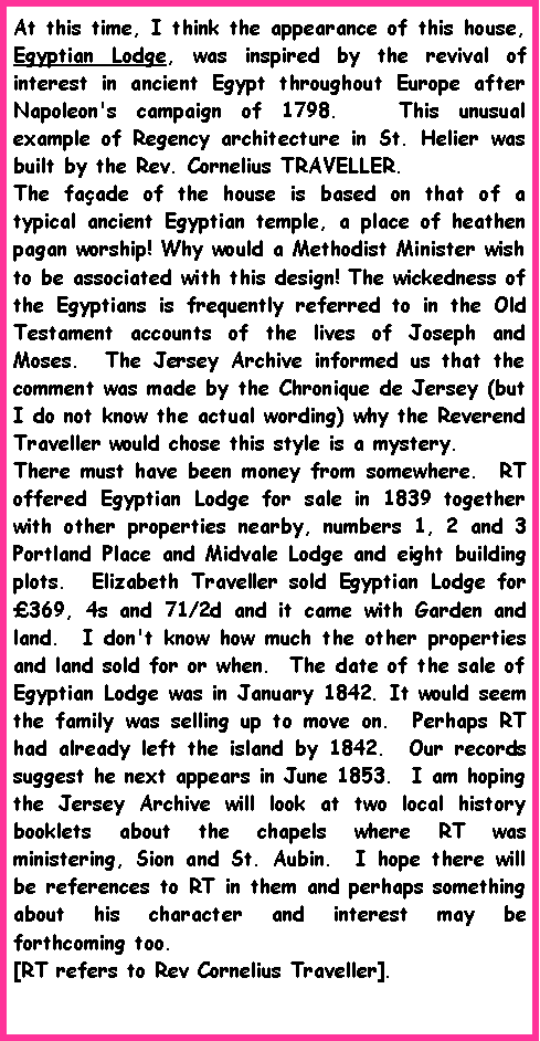 Text Box: At this time, I think the appearance of this house, Egyptian Lodge, was inspired by the revival of interest in ancient Egypt throughout Europe after Napoleon's campaign of 1798.   This unusual example of Regency architecture in St. Helier was built by the Rev. Cornelius TRAVELLER.  The faade of the house is based on that of a typical ancient Egyptian temple, a place of heathen pagan worship! Why would a Methodist Minister wish to be associated with this design! The wickedness of the Egyptians is frequently referred to in the Old Testament accounts of the lives of Joseph and Moses.  The Jersey Archive informed us that the comment was made by the Chronique de Jersey (but I do not know the actual wording) why the Reverend Traveller would chose this style is a mystery.There must have been money from somewhere.  RT offered Egyptian Lodge for sale in 1839 together with other properties nearby, numbers 1, 2 and 3 Portland Place and Midvale Lodge and eight building plots.  Elizabeth Traveller sold Egyptian Lodge for 369, 4s and 71/2d and it came with Garden and land.  I don't know how much the other properties and land sold for or when.  The date of the sale of Egyptian Lodge was in January 1842. It would seem the family was selling up to move on.  Perhaps RT had already left the island by 1842.  Our records suggest he next appears in June 1853.  I am hoping the Jersey Archive will look at two local history booklets about the chapels where RT was ministering, Sion and St. Aubin.  I hope there will be references to RT in them and perhaps something about his character and interest may be forthcoming too. [RT refers to Rev Cornelius Traveller].