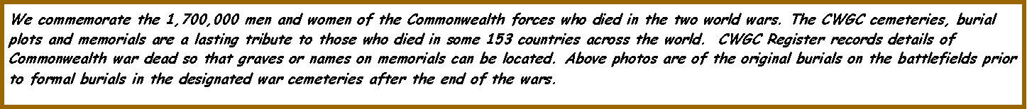 Text Box: We commemorate the 1,700,000 men and women of the Commonwealth forces who died in the two world wars. The CWGC cemeteries, burial plots and memorials are a lasting tribute to those who died in some 153 countries across the world.  CWGC Register records details of Commonwealth war dead so that graves or names on memorials can be located. Above photos are of the original burials on the battlefields prior to formal burials in the designated war cemeteries after the end of the wars.