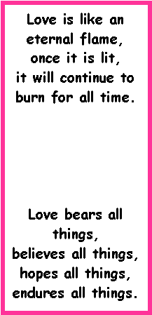 Text Box: Love is like an eternal flame,
once it is lit,
it will continue to burn for all time.Love bears all things,
believes all things,
hopes all things, 
endures all things.