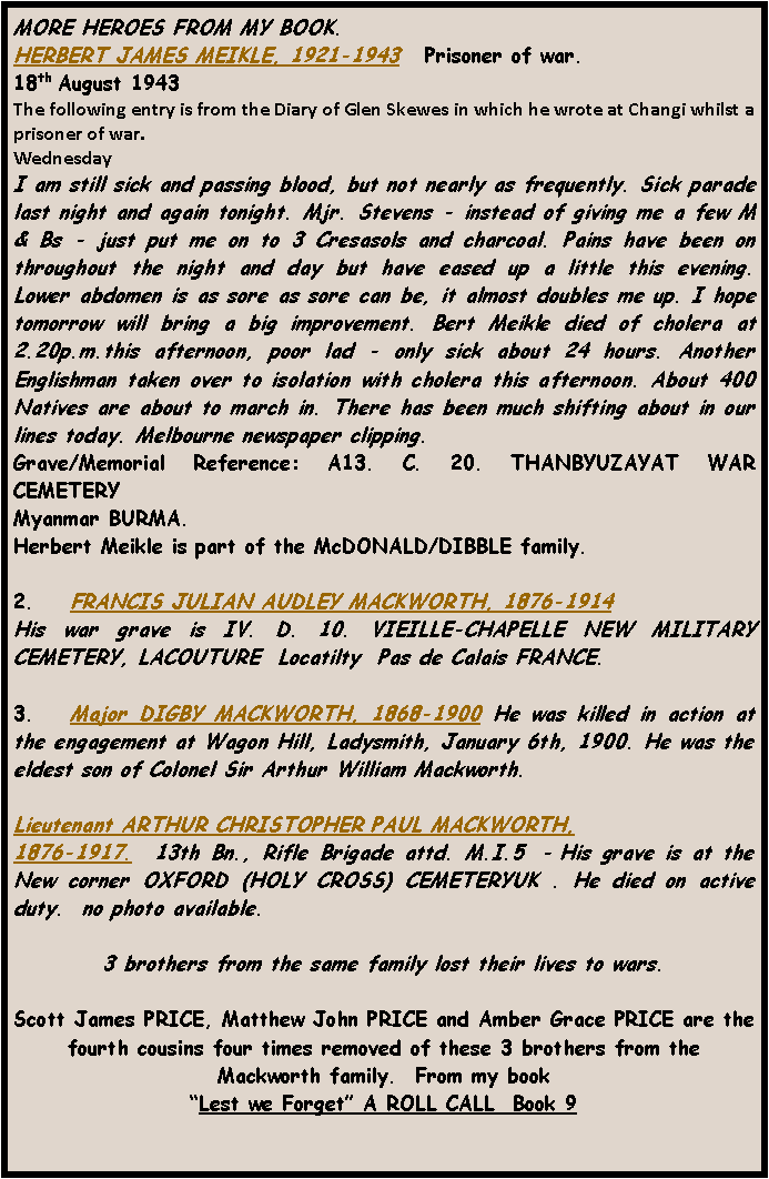 Text Box: MORE HEROES FROM MY BOOK.HERBERT JAMES MEIKLE, 1921-1943   Prisoner of war. 18th August 1943 The following entry is from the Diary of Glen Skewes in which he wrote at Changi whilst a prisoner of war.WednesdayI am still sick and passing blood, but not nearly as frequently. Sick parade last night and again tonight. Mjr. Stevens - instead of giving me a few M & Bs - just put me on to 3 Cresasols and charcoal. Pains have been on throughout the night and day but have eased up a little this evening. Lower abdomen is as sore as sore can be, it almost doubles me up. I hope tomorrow will bring a big improvement. Bert Meikle died of cholera at 2.20p.m.this afternoon, poor lad - only sick about 24 hours. Another Englishman taken over to isolation with cholera this afternoon. About 400 Natives are about to march in. There has been much shifting about in our lines today. Melbourne newspaper clipping.Grave/Memorial Reference: A13. C. 20. THANBYUZAYAT WAR CEMETERY Myanmar BURMA.  Herbert Meikle is part of the McDONALD/DIBBLE family.2.    FRANCIS JULIAN AUDLEY MACKWORTH, 1876-1914  His war grave is IV. D. 10. VIEILLE-CHAPELLE NEW MILITARY CEMETERY, LACOUTURE  Locatilty  Pas de Calais FRANCE. 3.   Major DIGBY MACKWORTH, 1868-1900 He was killed in action at the engagement at Wagon Hill, Ladysmith, January 6th, 1900. He was the eldest son of Colonel Sir Arthur William Mackworth.Lieutenant ARTHUR CHRISTOPHER PAUL MACKWORTH, 1876-1917.  13th Bn., Rifle Brigade attd. M.I.5  - His grave is at the New corner OXFORD (HOLY CROSS) CEMETERYUK . He died on active duty.  no photo available.3 brothers from the same family lost their lives to wars.Scott James PRICE, Matthew John PRICE and Amber Grace PRICE are the fourth cousins four times removed of these 3 brothers from the Mackworth family.  From my book Lest we Forget A ROLL CALL  Book 9