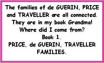 Text Box: The families of de GUERIN, PRICE and TRAVELLER are all connected.  They are in my book Grandma!  Where did I come from?       Book 1. PRICE, de GUERIN, TRAVELLERFAMILIES.