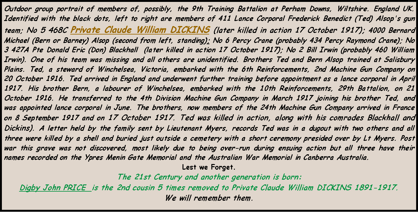 Text Box: Outdoor group portrait of members of, possibly, the 9th Training Battalion at Perham Downs, Wiltshire. England UK. Identified with the black dots, left to right are members of 411 Lance Corporal Frederick Benedict (Ted) Alsop's gun team; No 5 468C Private Claude William DICKINS (later killed in action 17 October 1917); 4000 Bernard Michael (Bern or Barney) Alsop (second from left, standing); No 6 Percy Crane (probably 434 Percy Raymond Crane); No 3 427A Pte Donald Eric (Don) Blackhall  (later killed in action 17 October 1917); No 2 Bill Irwin (probably 460 William Irwin). One of his team was missing and all others are unidentified. Brothers Ted and Bern Alsop trained at Salisbury Plains. Ted, a steward of Winchelsea, Victoria, embarked with the 6th Reinforcements, 2nd Machine Gun Company on 20 October 1916. Ted arrived in England and underwent further training before appointment as a lance corporal in April 1917. His brother Bern, a labourer of Winchelsea, embarked with the 10th Reinforcements, 29th Battalion, on 21 October 1916. He transferred to the 4th Division Machine Gun Company in March 1917 joining his brother Ted, and was appointed lance corporal in June. The brothers, now members of the 24th Machine Gun Company arrived in France on 8 September 1917 and on 17 October 1917. Ted was killed in action, along with his comrades Blackhall and Dickins). A letter held by the family sent by Lieutenant Myers, records Ted was in a dugout with two others and all three were killed by a shell and buried just outside a cemetery with a short ceremony presided over by Lt Myers. Post war this grave was not discovered, most likely due to being over-run during ensuing action but all three have their names recorded on the Ypres Menin Gate Memorial and the Australian War Memorial in Canberra Australia. Lest we Forget.The 21st Century and another generation is born: Digby John PRICE  is the 2nd cousin 5 times removed to Private Claude William DICKINS 1891-1917.  We will remember them.
