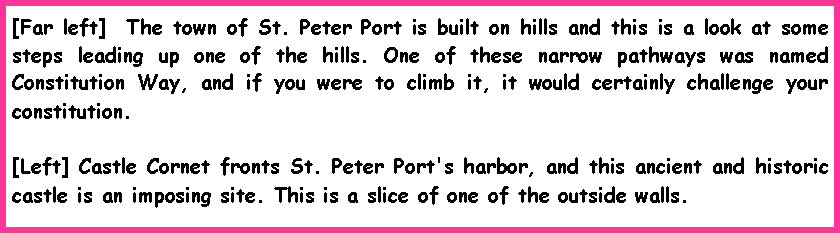 Text Box: [Far left]  The town of St. Peter Port is built on hills and this is a look at some steps leading up one of the hills. One of these narrow pathways was named Constitution Way, and if you were to climb it, it would certainly challenge your constitution. [Left] Castle Cornet fronts St. Peter Port's harbor, and this ancient and historic castle is an imposing site. This is a slice of one of the outside walls.