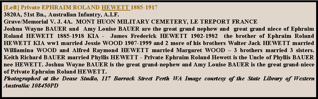 Text Box: [Left] Private EPHRAIM ROLAND HEWETT 1885-1917
3820A, 51st Bn., Australian Infantry, A.I.F.
Grave/Memorial V. J. 4A.  MONT HUON MILITARY CEMETERY, LE TREPORT FRANCEJoshua Wayne BAUER and  Amy Louise BAUER are the great grand nephew and  great grand niece of Ephraim Roland HEWETT 1885-1918 KIA -  James Frederick HEWETT 1902-1982  the brother of Ephraim Roland HEWETT KIA ww1 married Jessie WOOD 1907-1999 and 2 more of his brothers Walter Jack HEWETT married Williamina WOOD and Alfred Raymond HEWETT married Margaret WOOD  3 brothers married 3 sisters.  Keith Richard BAUER married Phyllis HEWETT - Private Ephraim Roland Hewett is the Uncle of Phyllis BAUER nee HEWETT. Joshua Wayne BAUER is the great grand-nephew and Amy Louise BAUER is the great grand-niece of Private Ephraim Roland HEWETT.  Photographed at the Dease Studio, 117 Barrack Street Perth WA Image courtesy of the State Library of Western Australia: 108450PD 