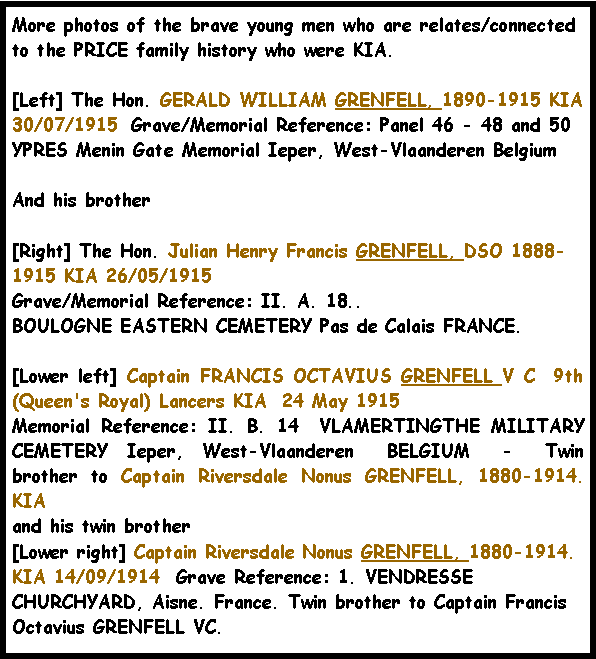 Text Box: More photos of the brave young men who are relates/connected to the PRICE family history who were KIA.[Left] The Hon. GERALD WILLIAM GRENFELL, 1890-1915 KIA 30/07/1915  Grave/Memorial Reference: Panel 46 - 48 and 50  YPRES Menin Gate Memorial Ieper, West-Vlaanderen BelgiumAnd his brother [Right] The Hon. Julian Henry Francis GRENFELL, DSO 1888-1915 KIA 26/05/1915 Grave/Memorial Reference: II. A. 18..BOULOGNE EASTERN CEMETERY Pas de Calais FRANCE.[Lower left] Captain FRANCIS OCTAVIUS GRENFELL V C  9th (Queen's Royal) Lancers KIA  24 May 1915 Memorial Reference: II. B. 14  VLAMERTINGTHE MILITARY CEMETERY Ieper, West-Vlaanderen  BELGIUM  -  Twin brother to Captain Riversdale Nonus GRENFELL, 1880-1914.  KIAand his twin brother[Lower right] Captain Riversdale Nonus GRENFELL, 1880-1914.  KIA 14/09/1914  Grave Reference: 1. VENDRESSE CHURCHYARD, Aisne. France. Twin brother to Captain Francis Octavius GRENFELL VC. 