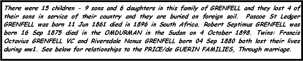 Text Box: There were 15 children - 9 sons and 6 daughters in this family of GRENFELL and they lost 4 of their sons in service of their country and they are buried on foreign soil.  Pascoe St Ledger GRENFELL was born 11 Jun 1861 died in 1896 in South Africa. Robert Septimus GRENFELL was born 16 Sep 1875 died in the OMDURMAN in the Sudan on 4 October 1898. Twins: Francis Octavius GRENFELL VC and Riversdale Nonus GRENFELL born 04 Sep 1880 both lost their lives during ww1. See below for relationships to the PRICE/de GUERIN FAMILIES, Through marriage.