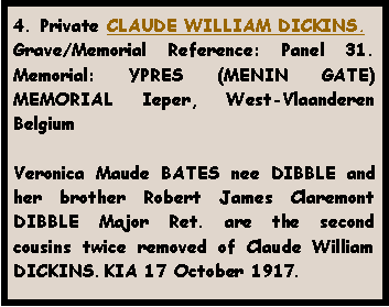 Text Box: 4. Private CLAUDE WILLIAM DICKINS.Grave/Memorial Reference: Panel 31. Memorial: YPRES (MENIN GATE) MEMORIAL Ieper, West-Vlaanderen  Belgium Veronica Maude BATES nee DIBBLE and her brother Robert James Claremont DIBBLE Major Ret. are the second cousins twice removed of Claude William DICKINS. KIA 17 October 1917.