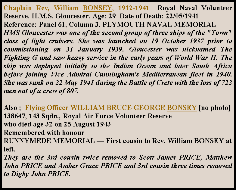 Text Box: Chaplain Rev, William BONSEY, 1912-1941  Royal Naval Volunteer Reserve. H.M.S. Gloucester. Age: 29  Date of Death: 22/05/1941 Reference: Panel 61, Column 3. PLYMOUTH NAVAL MEMORIAL HMS Gloucester was one of the second group of three ships of the "Town" class of light cruisers. She was launched on 19 October 1937 prior to commissioning on 31 January 1939. Gloucester was nicknamed The Fighting G and saw heavy service in the early years of World War II. The ship was deployed initially to the Indian Ocean and later South Africa before joining Vice Admiral Cunningham's Mediterranean fleet in 1940. She was sunk on 22 May 1941 during the Battle of Crete with the loss of 722 men out of a crew of 807.Also ;  Flying Officer WILLIAM BRUCE GEORGE BONSEY [no photo]138647, 143 Sqdn., Royal Air Force Volunteer Reservewho died age 32 on 25 August 1943Remembered with honourRUNNYMEDE MEMORIAL  First cousin to Rev. William BONSEY at left.They are the 3rd cousin twice removed to Scott James PRICE, Matthew John PRICE and Amber Grace PRICE and 3rd cousin three times removed to Digby John PRICE.