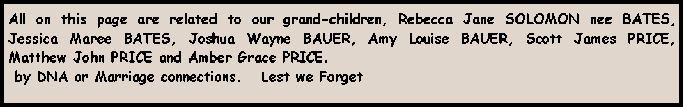 Text Box: All on this page are related to our grand-children, Rebecca Jane SOLOMON nee BATES, Jessica Maree BATES, Joshua Wayne BAUER, Amy Louise BAUER, Scott James PRICE, Matthew John PRICE and Amber Grace PRICE. by DNA or Marriage connections.   Lest we Forget