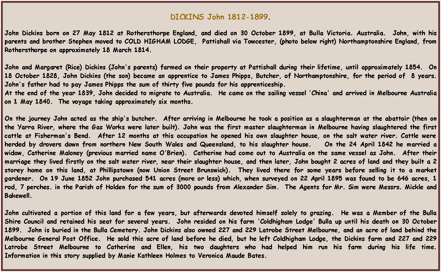 Text Box: DICKINS John 1812-1899.John Dickins born on 27 May 1812 at Rothersthorpe England, and died on 30 October 1899, at Bulla Victoria. Australia.  John, with his parents and brother Stephen moved to COLD HIGHAM LODGE,  Pattishall via Towcester, (photo below right) Northamptonshire England, from Rothersthorpe on approximately 18 March 1814.              John and Margaret (Rice) Dickins (John's parents) farmed on their property at Pattishall during their lifetime, until approximately 1854.  On 18 October 1828, John Dickins (the son) became an apprentice to James Phipps, Butcher, of Northamptonshire, for the period of  8 years.  John's father had to pay James Phipps the sum of thirty five pounds for his apprenticeship.  At the end of the year 1839, John decided to migrate to Australia.  He came on the sailing vessel 'China' and arrived in Melbourne Australia on 1 May 1840.  The voyage taking approximately six months.On the journey John acted as the ship's butcher.  After arriving in Melbourne he took a position as a slaughterman at the abattoir (then on the Yarra River, where the Gas Works were later built). John was the first master slaughterman in Melbourne having slaughtered the first cattle at Fisherman's Bend.  After 12 months at this occupation he opened his own slaughter house, on the salt water river. Cattle were herded by drovers down from northern New South Wales and Queensland, to his slaughter house.    On the 24 April 1842 he married a widow, Catherine Maloney (previous married name O'Brien).  Catherine had come out to Australia on the same vessel as John.  After their marriage they lived firstly on the salt water river, near their slaughter house, and then later, John bought 2 acres of land and they built a 2 storey home on this land, at Phillipstown (now Union Street Brunswick).  They lived there for some years before selling it to a market gardener.  On 19 June 1852 John purchased 541 acres (more or less) which, when surveyed on 22 April 1895 was found to be 646 acres, 1 rod, 7 perches. in the Parish of Holden for the sum of 3000 pounds from Alexander Sim.  The Agents for Mr. Sim were Messrs. Mickle and Bakewell.John cultivated a portion of this land for a few years, but afterwards devoted himself solely to grazing.  He was a Member of the Bulla Shire Council and retained his seat for several years.  John resided on his farm 'Coldhigham Lodge' Bulla up until his death on 30 October 1899.  John is buried in the Bulla Cemetery. John Dickins also owned 227 and 229 Latrobe Street Melbourne, and an acre of land behind the Melbourne General Post Office.  He sold this acre of land before he died, but he left Coldhigham Lodge, the Dickins farm and 227 and 229 Latrobe Street Melbourne to Catherine and Ellen, his two daughters who had helped him run his farm during his life time.                             Information in this story supplied by Manie Kathleen Holmes to Veronica Maude Bates.