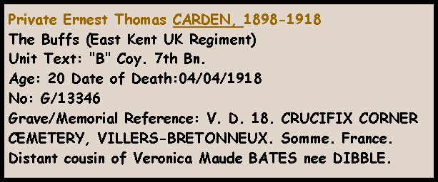 Text Box: Private Ernest Thomas CARDEN, 1898-1918 The Buffs (East Kent UK Regiment) Unit Text: "B" Coy. 7th Bn. Age: 20 Date of Death:04/04/1918 No: G/13346 Grave/Memorial Reference: V. D. 18. CRUCIFIX CORNER CEMETERY, VILLERS-BRETONNEUX. Somme. France.Distant cousin of Veronica Maude BATES nee DIBBLE.