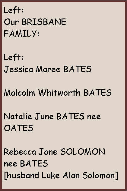 Text Box: Left:Our BRISBANEFAMILY:Left:Jessica Maree BATESMalcolm Whitworth BATESNatalie June BATES nee OATESRebecca Jane SOLOMON  nee BATES[husband Luke Alan Solomon]