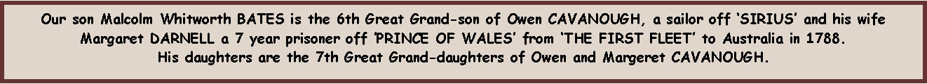 Text Box: Our son Malcolm Whitworth BATES is the 6th Great Grand-son of Owen CAVANOUGH, a sailor off SIRIUS and his wife Margaret DARNELL a 7 year prisoner off PRINCE OF WALES from THE FIRST FLEET to Australia in 1788.  His daughters are the 7th Great Grand-daughters of Owen and Margeret CAVANOUGH.