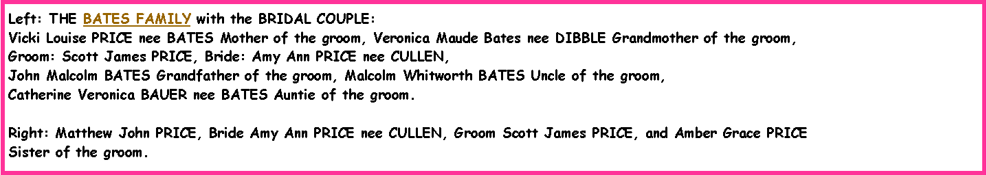 Text Box: Left: THE BATES FAMILY with the BRIDAL COUPLE:  Vicki Louise PRICE nee BATES Mother of the groom, Veronica Maude Bates nee DIBBLE Grandmother of the groom, Groom: Scott James PRICE, Bride: Amy Ann PRICE nee CULLEN, John Malcolm BATES Grandfather of the groom, Malcolm Whitworth BATES Uncle of the groom, Catherine Veronica BAUER nee BATES Auntie of the groom.Right: Matthew John PRICE, Bride Amy Ann PRICE nee CULLEN, Groom Scott James PRICE, and Amber Grace PRICESister of the groom.