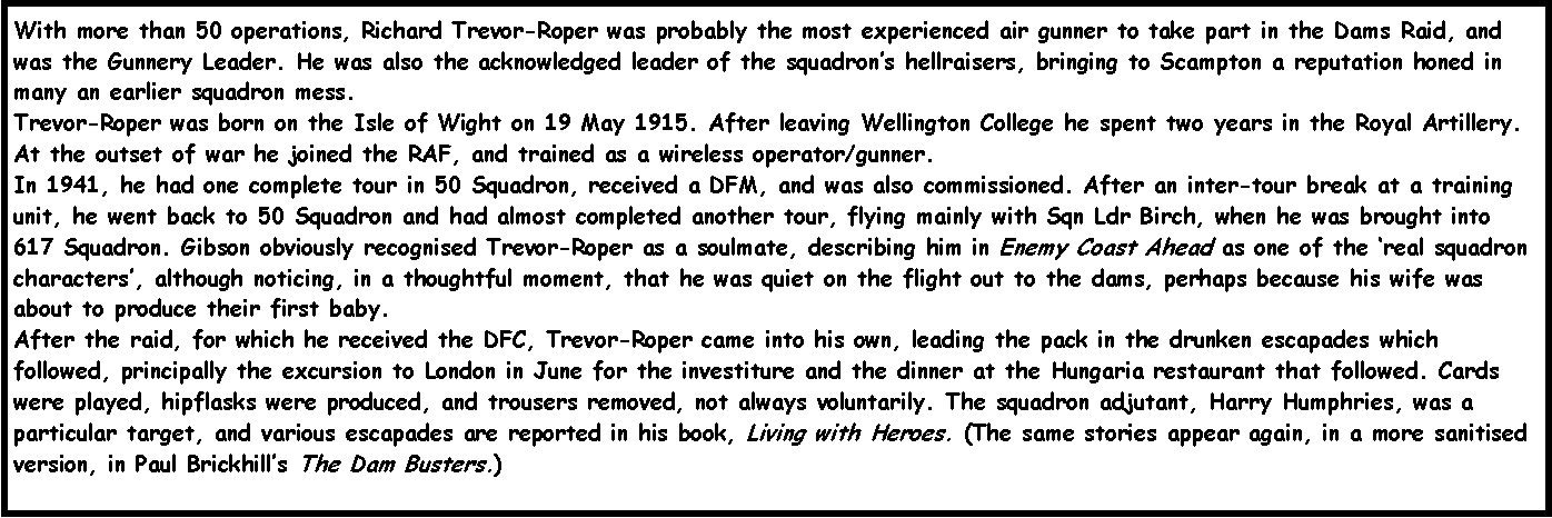 Text Box: With more than 50 operations, Richard Trevor-Roper was probably the most experienced air gunner to take part in the Dams Raid, and was the Gunnery Leader. He was also the acknowledged leader of the squadrons hellraisers, bringing to Scampton a reputation honed in many an earlier squadron mess.
Trevor-Roper was born on the Isle of Wight on 19 May 1915. After leaving Wellington College he spent two years in the Royal Artillery. At the outset of war he joined the RAF, and trained as a wireless operator/gunner.
In 1941, he had one complete tour in 50 Squadron, received a DFM, and was also commissioned. After an inter-tour break at a training unit, he went back to 50 Squadron and had almost completed another tour, flying mainly with Sqn Ldr Birch, when he was brought into 617 Squadron. Gibson obviously recognised Trevor-Roper as a soulmate, describing him in Enemy Coast Ahead as one of the real squadron characters, although noticing, in a thoughtful moment, that he was quiet on the flight out to the dams, perhaps because his wife was about to produce their first baby.
After the raid, for which he received the DFC, Trevor-Roper came into his own, leading the pack in the drunken escapades which followed, principally the excursion to London in June for the investiture and the dinner at the Hungaria restaurant that followed. Cards were played, hipflasks were produced, and trousers removed, not always voluntarily. The squadron adjutant, Harry Humphries, was a particular target, and various escapades are reported in his book, Living with Heroes. (The same stories appear again, in a more sanitised version, in Paul Brickhills The Dam Busters.)